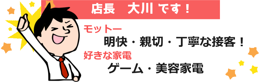 店長 大川です！モットーは「明快・丁寧・親切な接客」好きな家電は「ゲーム・美容家電」